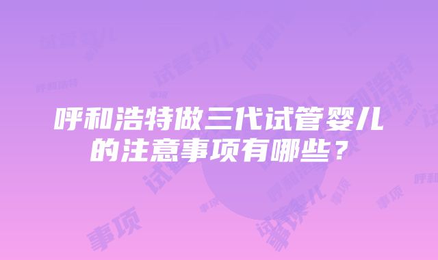 呼和浩特做三代试管婴儿的注意事项有哪些？