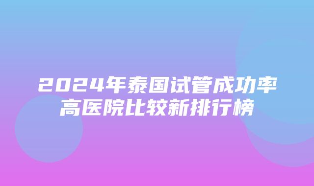 2024年泰国试管成功率高医院比较新排行榜