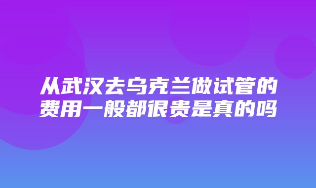 从武汉去乌克兰做试管的费用一般都很贵是真的吗