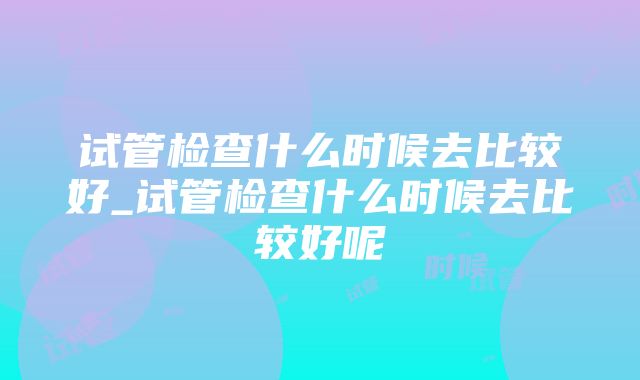 试管检查什么时候去比较好_试管检查什么时候去比较好呢