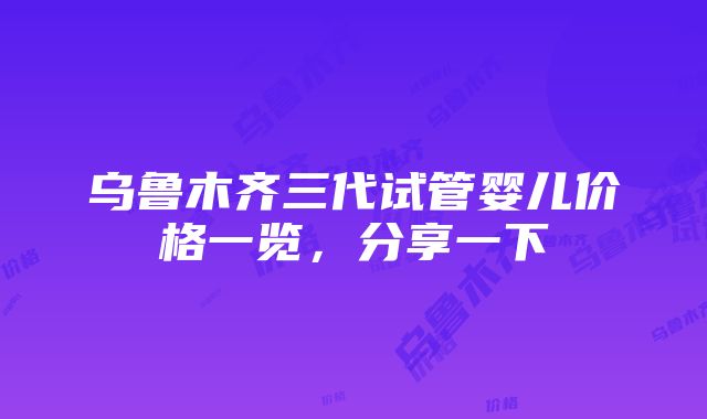 乌鲁木齐三代试管婴儿价格一览，分享一下