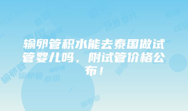 输卵管积水能去泰国做试管婴儿吗，附试管价格公布！