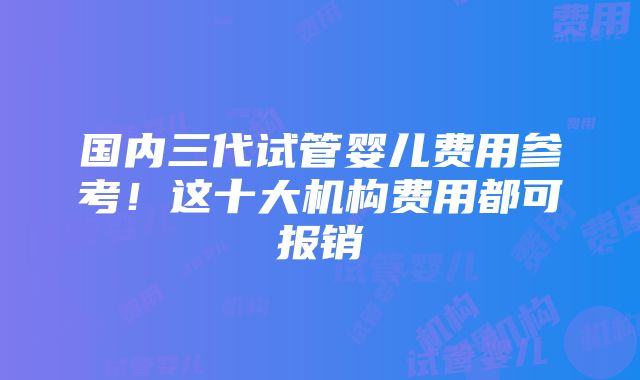 国内三代试管婴儿费用参考！这十大机构费用都可报销