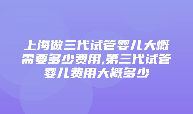 上海做三代试管婴儿大概需要多少费用,第三代试管婴儿费用大概多少