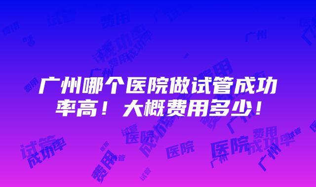 广州哪个医院做试管成功率高！大概费用多少！