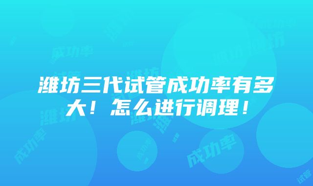 潍坊三代试管成功率有多大！怎么进行调理！