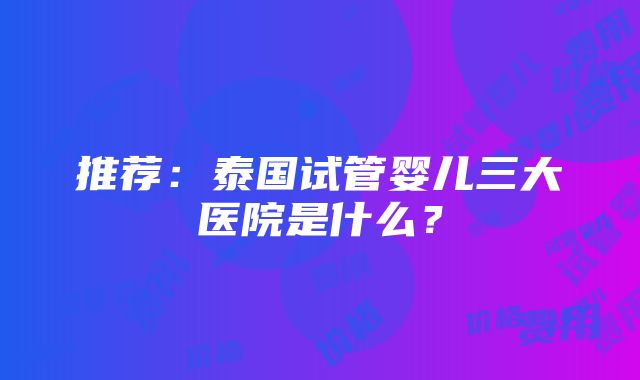 推荐：泰国试管婴儿三大医院是什么？