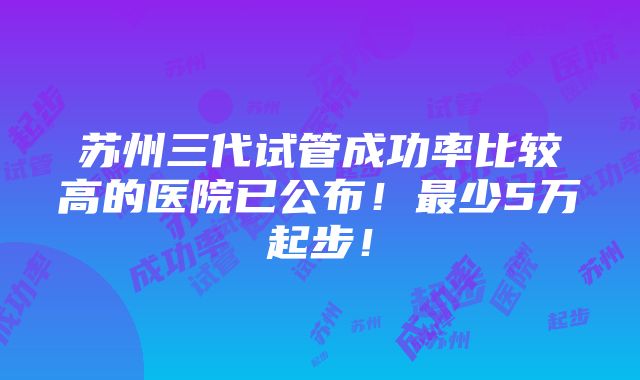 苏州三代试管成功率比较高的医院已公布！最少5万起步！