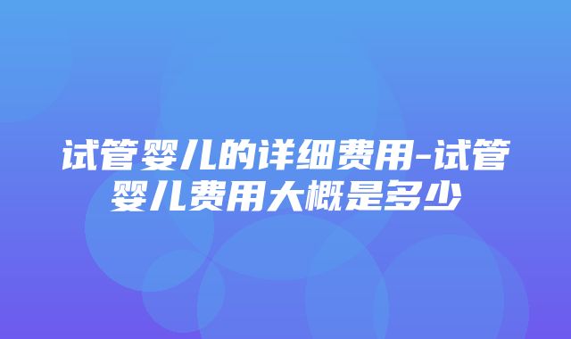 试管婴儿的详细费用-试管婴儿费用大概是多少