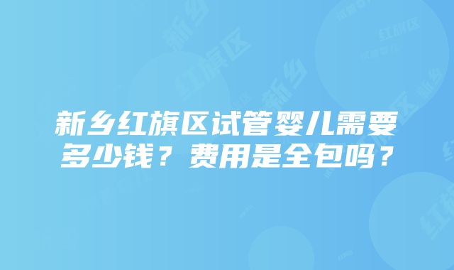 新乡红旗区试管婴儿需要多少钱？费用是全包吗？