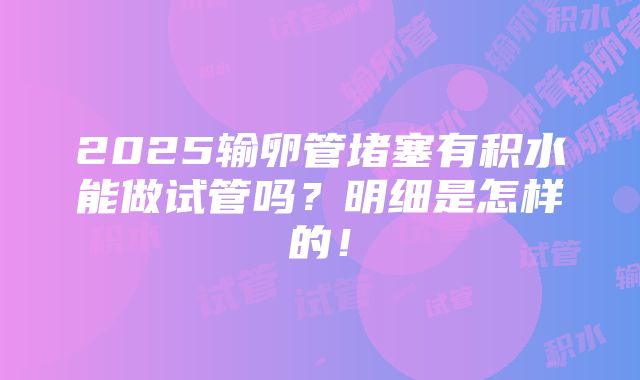 2025输卵管堵塞有积水能做试管吗？明细是怎样的！