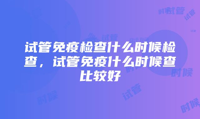 试管免疫检查什么时候检查，试管免疫什么时候查比较好