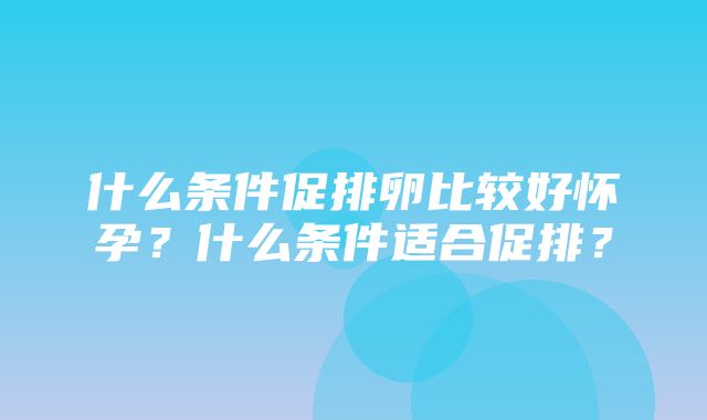 什么条件促排卵比较好怀孕？什么条件适合促排？