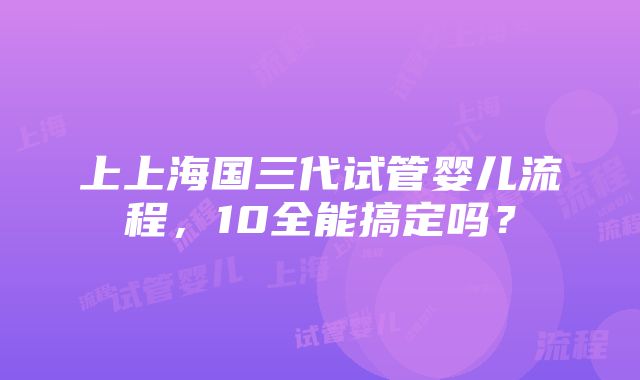 上上海国三代试管婴儿流程，10全能搞定吗？