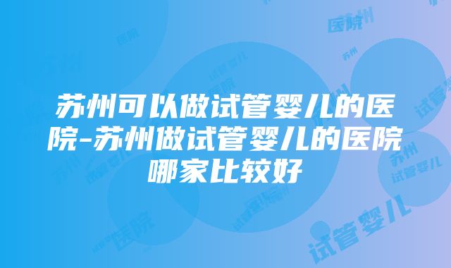 苏州可以做试管婴儿的医院-苏州做试管婴儿的医院哪家比较好