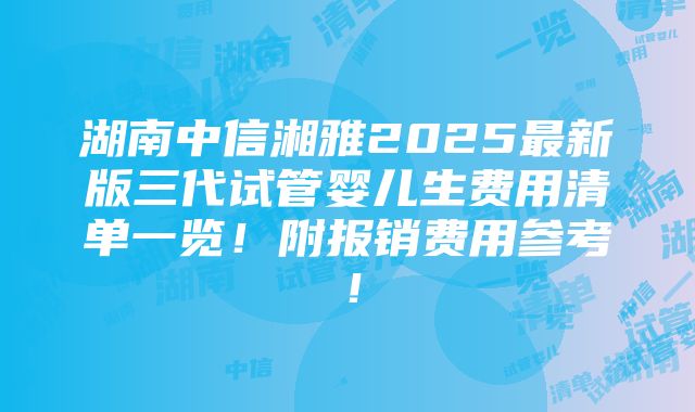 湖南中信湘雅2025最新版三代试管婴儿生费用清单一览！附报销费用参考！