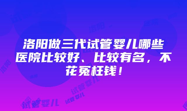 洛阳做三代试管婴儿哪些医院比较好、比较有名，不花冤枉钱！