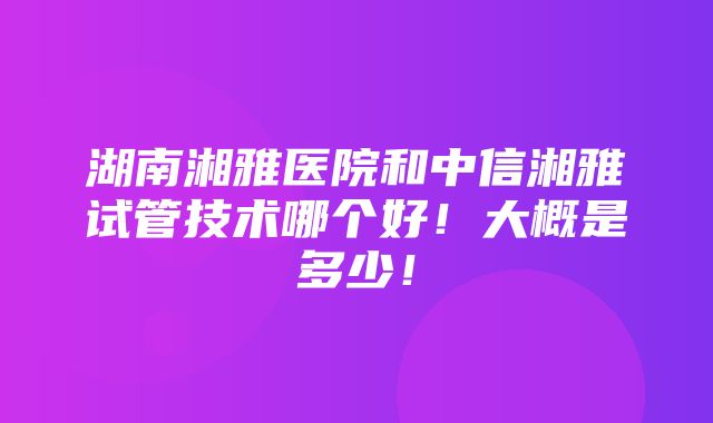 湖南湘雅医院和中信湘雅试管技术哪个好！大概是多少！