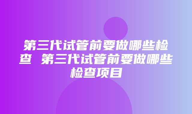 第三代试管前要做哪些检查 第三代试管前要做哪些检查项目