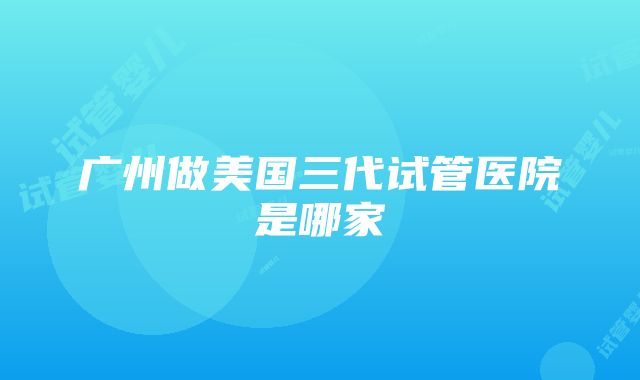 广州做美国三代试管医院是哪家