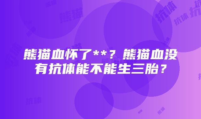 熊猫血怀了**？熊猫血没有抗体能不能生三胎？