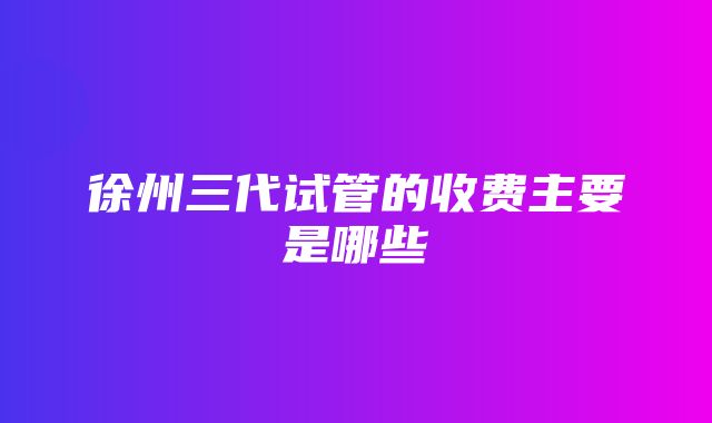 徐州三代试管的收费主要是哪些