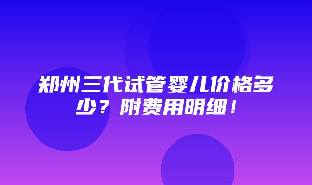 郑州三代试管婴儿价格多少？附费用明细！