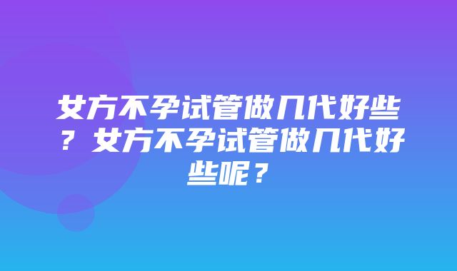 女方不孕试管做几代好些？女方不孕试管做几代好些呢？