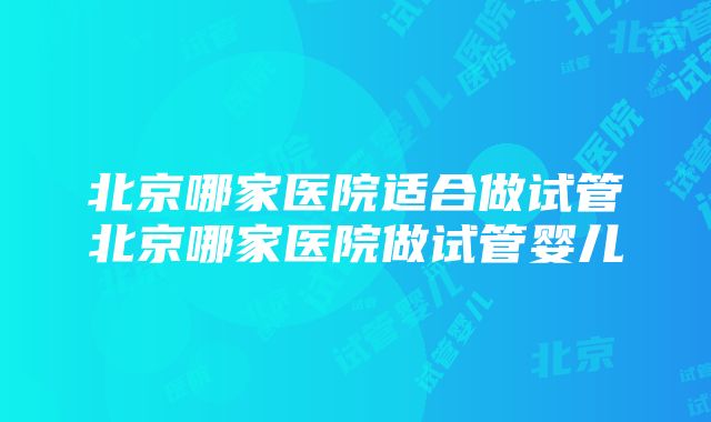 北京哪家医院适合做试管北京哪家医院做试管婴儿