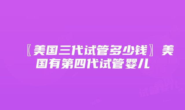 〖美国三代试管多少钱〗美国有第四代试管婴儿