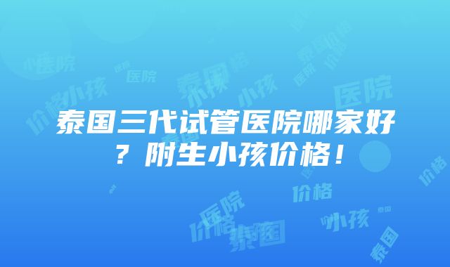 泰国三代试管医院哪家好？附生小孩价格！