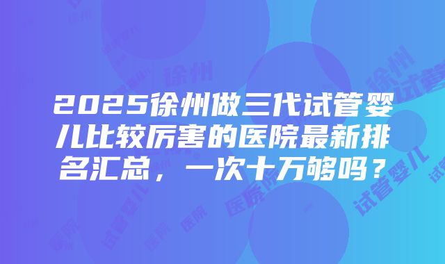 2025徐州做三代试管婴儿比较厉害的医院最新排名汇总，一次十万够吗？