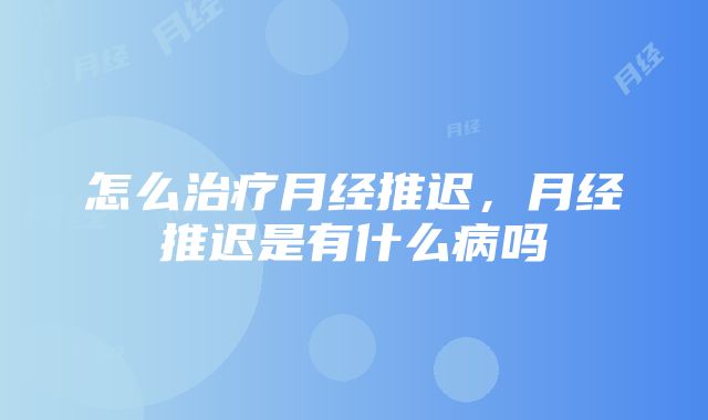 怎么治疗月经推迟，月经推迟是有什么病吗