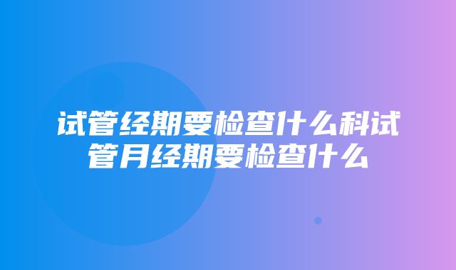 试管经期要检查什么科试管月经期要检查什么