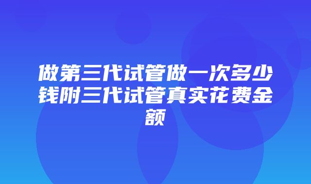 做第三代试管做一次多少钱附三代试管真实花费金额