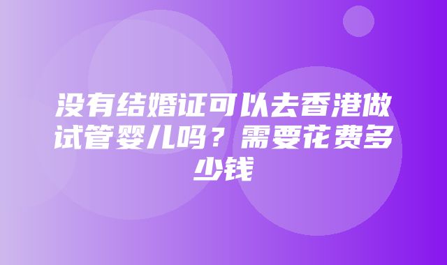 没有结婚证可以去香港做试管婴儿吗？需要花费多少钱