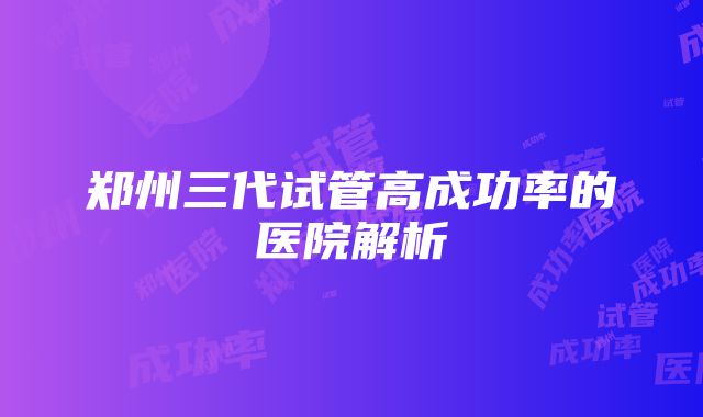 郑州三代试管高成功率的医院解析