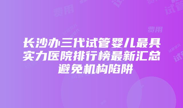 长沙办三代试管婴儿最具实力医院排行榜最新汇总 避免机构陷阱