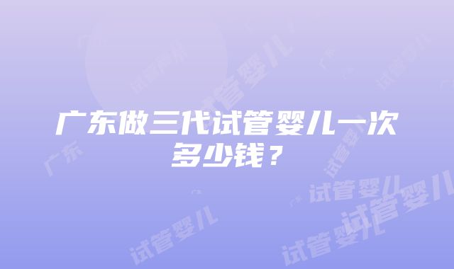 广东做三代试管婴儿一次多少钱？