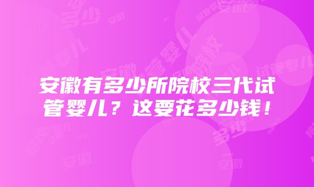 安徽有多少所院校三代试管婴儿？这要花多少钱！