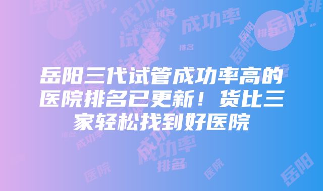 岳阳三代试管成功率高的医院排名已更新！货比三家轻松找到好医院