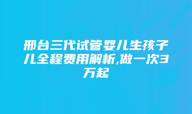 邢台三代试管婴儿生孩子儿全程费用解析,做一次3万起