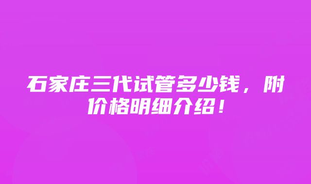 石家庄三代试管多少钱，附价格明细介绍！