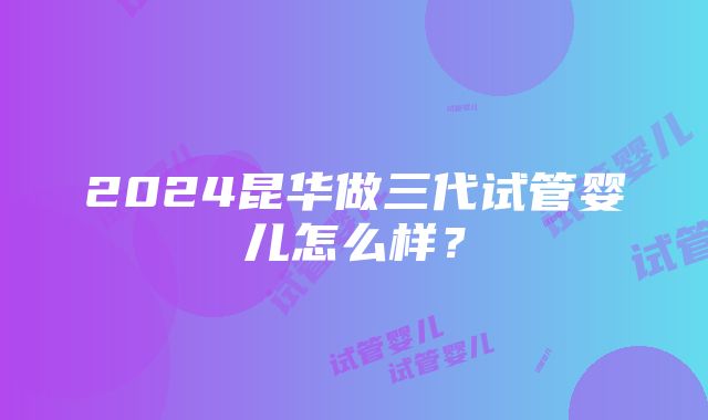 2024昆华做三代试管婴儿怎么样？