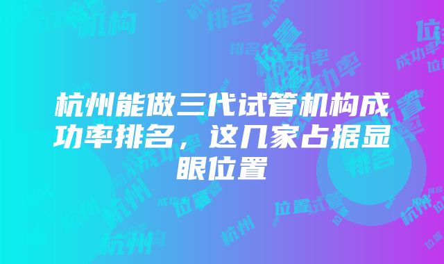 杭州能做三代试管机构成功率排名，这几家占据显眼位置