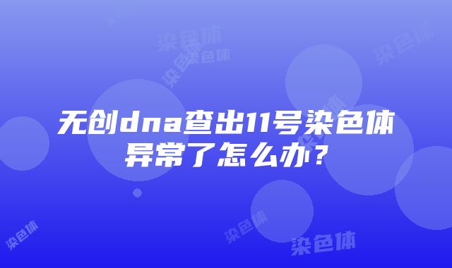 无创dna查出11号染色体异常了怎么办？