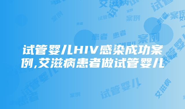 试管婴儿HIV感染成功案例,艾滋病患者做试管婴儿