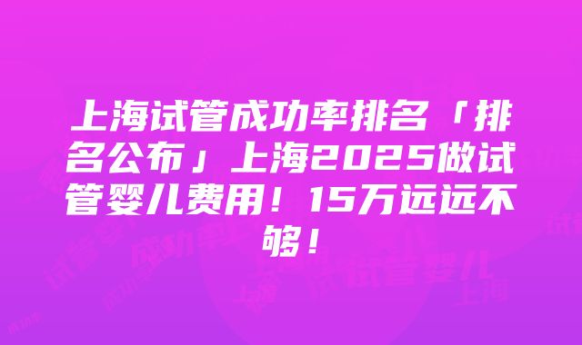 上海试管成功率排名「排名公布」上海2025做试管婴儿费用！15万远远不够！