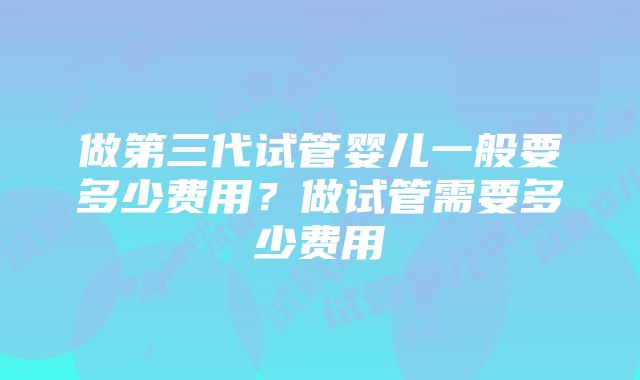 做第三代试管婴儿一般要多少费用？做试管需要多少费用