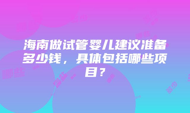 海南做试管婴儿建议准备多少钱，具体包括哪些项目？